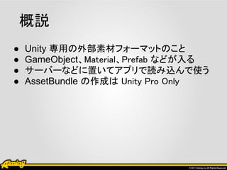 概説
●   Unity 専用の外部素材フォーマットのこと
●   GameObject、Material、Prefab などが入る
●   サーバーなどに置いてアプリで読み込んで使う
●   AssetBundle の作成は Unity Pro Only
 
