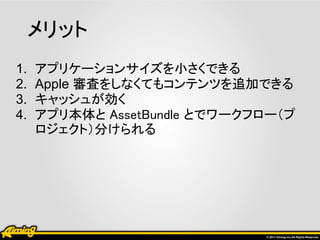 メリット
1.   アプリケーションサイズを小さくできる
2.   Apple 審査をしなくてもコンテンツを追加できる
3.   キャッシュが効く
4.   アプリ本体と AssetBundle とでワークフロー（プ
     ロジェクト）分けられる
 