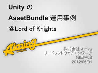 Unity の
AssetBundle 運用事例
＠Lord of Knights


                 株式会社 Aiming
           リードソフトウェアエンジニア
                     細田幸治
                   2012/06/01
 