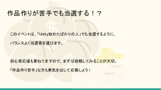 作品作りが苦手でも当選する！？
このイベントは、「Unity始めたばかりの人」でも当選するように、
バランスよく当選者を選びます。
初心者応援も兼ねてますので、まずは挑戦してみることが大切。
「作品作り苦手」な方も勇気を出して応募しよう！
 