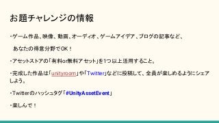 お題チャレンジの情報
・ゲーム作品、映像、動画、オーディオ、ゲームアイデア、ブログの記事など、
　あなたの得意分野でOK！
・アセットストアの「有料or無料アセット」を1つ以上活用すること。
・完成した作品は「unityroom」や「Twitter」などに投稿して、全員が楽しめるようにシェア
しよう。
・Twitterのハッシュタグ「#UnityAssetEvent」
・楽しんで！
 