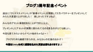 ブログ3周年記念イベント
過去に「クリスマスイベント」や「新春イベント」を開催して５万バウチャーをプレゼントして
みたら大変盛り上がりました！　楽しかったですよね♫
みんなのアセット事情を知ることができたことと、
プレゼントしたアセットが実際に使われてるのを見るのがとても楽しい。
今回も見てみたいからイベント始めちゃうよ〜！
ブログが3年も継続できたのは、みなさんの応援のおかげ！
今回はUnity公式に感謝を込めた貢献企画もありますよ
 