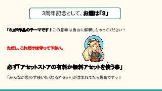 「３」が作品のテーマです！この意味は自由に解釈しちゃってください！
ただし、これだけは守って下さい。
必ず「アセットストアの有料か無料アセットを使う事」
「みんなが思わず使いたくなるアセット」が含まれてたら最高ですッ！
3周年記念として、お題は「３」
 