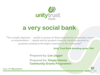 a very social bank
“As a simple objective ... profits in excess of those required for reasonable return
on shareholders ... capital and for prudent reserves would be devoted to
purposes relating to the higher interests of the community”
Unity Trust Bank founding quote 1984

Prepared by: Lee Jagger
Prepared for: Empty Homes
Community Grants Programme
Date: 2nd March2013

 