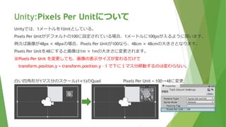 Unity:Pixels Per Unitについて
Unityでは、1メートルを1Unitとしている。
Pixels Per Unitがデフォルトの100に設定されている場合、1メートルに100pxが入るように扱います。
例えば画像が48px × 48pxの場合、Pixels Per Unitが100なら、48cm × 48cmの大きさとなります。
Pixels Per Unitを48にすると画像は1m × 1mの大きさに変更されます。
※Pixels Per Unit を変更しても、画像の表示サイズが変わるだけで
transform.position.y = transform.position.y – 1 で下に１マス分移動するのは変わらない。
白い四角形が1マス分のスケール(1×1)のQuad Pixels Per Unit = 100→48に変更
 