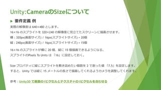 Unity:CameraのSizeについて
 要件定義 例
実際の解像度は 640×480 とします。
16×16 のスプライトを 320×240 の解像度に見立てたスクリーンに描画させます。
横 : 320px(画面サイズ) / 16px(スプライトサイズ) = 20個
縦 : 240px(画面サイズ) / 16px(スプライトサイズ) = 15個
16×16 のスプライトが横に 20 個、縦に 15 個描画できるようになる。
スプライトのPixels To Units は 「16」に設定しておく。
Size プロパティに縦にスプライトを敷き詰めたい個数を 2 で割った値 「7.5」を設定します。
すると、Unity では縦に 15 メートルの長さで描画してくれるようカメラを調整してくれます。
参考：Unity3D で画面の1ピクセルとテクスチャの1ピクセルを合わせる
 