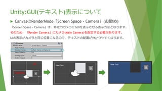 Unity:GUI(テキスト)表示について
 CanvasのRenderMode「Screen Space - Camera」(お勧め)
「Screen Space - Camera」は、特定のカメラにGUIを表示させる表示方法となります。
そのため、「Render Camera」にカメラ(Main Camera)を指定する必要があります。
UIの表示がカメラと同じ位置になるので、テキストの配置が分かりやすくなります。
UI
Camera
 