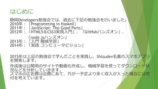 はじめに
静岡Developers勉強会では、過去に下記の勉強会を行いました。
2010年：「Programming in Haskell」
2011年：「JavaScript: The Good Parts」
2012年：「HTML5＆CSS3実践入門」、「GitHubハンズオン」、
「node.jsハンズオン」
2013年：「入門 機械学習」
2014年：「実践 コンピュータビジョン」
2015年は上記の勉強会で学んだことを実践し、Shizudev名義のスマホアプリ
を開発します。
作成後は公開用のサイトや動画も作成し、機械学習を使ってダウンロード状
況などを分析していきます。
スマホの広告費は会費にあて、万が一予定より多く収入が入った場合には寄
付を考えています。
 