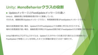 Unity: MonoBehaviorクラスの役割
 UpdateメッセージとFixedUpdateメッセージの違い
Unityは、描画処理と物理演算処理が別々に駆動している。
そのため、描画処理はUpdateメッセージで行い、物理演算処理はFixedUpdateメッセージで行う。
端末の処理速度が速い場合、Updateの方がFixedUpdateよりも頻繁に呼び出されたりする。
端末の処理速度が遅い場合、描画処理が抑制されUpdate回数が減りFixedUpdateの方が頻繁に呼び出される。
Unityの基本的なプログラムスタイルは、Updateで入力やキャラの表示切り替えなどの処理を行い、
FixedUpdateで物理エンジンを利用したキャラの移動計算を行うのが一般的です。
 