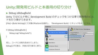 Unity:開発用ビルドと本番用の切り分け
 Debug.isDebugBuild
Unity ではビルド時に Development Build のチェックをつける事で開発用のビル
ドを行う事ができます。
[File]→[Build Settings]にて対象のPlatformを選択し、「Development Build」にチェックをオンにする。
if (Debug.isDebugBuild) {
Debug.Log(“debug build”);
}
但し、コードには両方含まれてしまう。
Debugログの表示、非表示切り替えに使う。
 