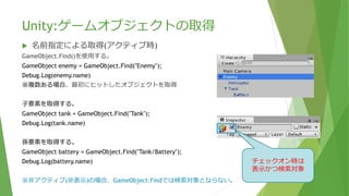 Unity:ゲームオブジェクトの取得
 名前指定による取得(アクティブ時)
GameObject.Find()を使用する。
GameObject enemy = GameObject.Find("Enemy");
Debug.Log(enemy.name);
※複数ある場合、最初にヒットしたオブジェクトを取得
⼦要素を取得する。
GameObject tank = GameObject.Find("Tank");
Debug.Log(tank.name);
孫要素を取得する。※Tankを付けないと検索に時間がかかる
GameObject battery = GameObject.Find("Tank/Battery");
Debug.Log(battery.name);
※非アクティブ(非表示)の場合、GameObject.Findでは検索対象とならない。
チェックオン時は
表示かつ検索対象
 