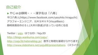 自己紹介
 やじゅ＠静岡・・・漢字名は「八寿」
平口八寿人(https://www.facebook.com/yasuhito.hiraguchi)
アラフォーエンジニア、元ＭＳＭＶＰ(VisualBasic)
静岡県島田市のＳＬ(大井川鉄道)が走っている所に在住
Twitter：yaju はてなID：Yaju3D
http://blogs.wankuma.com/yaju/
http://yaju3d.hatenablog.jp/ 数学と物理を基礎からやり直す)
http://www.slideshare.net/yaju88/presentations （スライド）
 