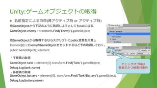 Unity:ゲームオブジェクトの取得
 名前指定による取得(非アクティブ時 or アクティブ時)
他GameObjectから下記のように取得しようとしてもnullになる。
GameObject enemy = transform.Find("Enemy").gameObject;
他GameObjectから取得するならスクリプトにpublic変数を用意し
Element[0] にEnemyのGameObjectをセットするなど予め取得しておく。
public GameObject[] element;
非アクティブ(非表示)の場合、 GameObject.Findでは検索対象とならない
その場合はTransform.Findとすることで取得できる。
・⼦要素の取得
GameObject tank = element[0].transform.Find("Tank").gameObject;
Debug.Log(tank.name);
・孫要素の取得
GameObject battery = element[0]. transform.Find("Tank/Battery").gameObject;
Debug.Log(battery.name);
チェックオフ時は
非表示かつ検索対象外
 