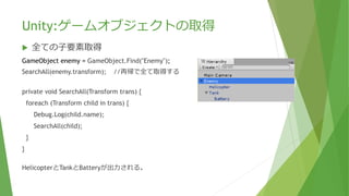 Unity:ゲームオブジェクトの取得
 全ての⼦要素取得
GameObject enemy = GameObject.Find("Enemy");
SearchAll(enemy.transform); //再帰で全て取得する
private void SearchAll(Transform trans) {
foreach (Transform child in trans) {
Debug.Log(child.name);
SearchAll(child);
}
}
HelicopterとTankとBatteryが出力される。
 