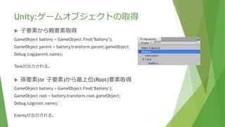Unity:ゲームオブジェクトの取得
 ⼦要素から親要素取得
GameObject battery = GameObject.Find("Battery");
GameObject parent = battery.transform.parent.gameObject;
Debug.Log(parent.name);
Tankが出力される。
 孫要素(or ⼦要素)から最上位(Root)要素取得
GameObject battery = GameObject.Find("Battery");
GameObject root = battery.transform.root.gameObject;
Debug.Log(root.name);
Enemyが出力される。
 
