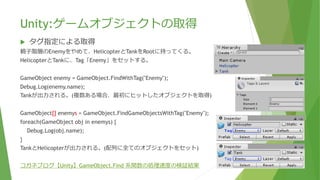 Unity:ゲームオブジェクトの取得
 タグ指定による取得
親⼦階層のEnemyをやめて、HelicopterとTankをRootに持ってくる。
HelicopterとTankに、Tag「Enemy」をセットする。
GameObject enemy = GameObject.FindWithTag("Enemy");
Debug.Log(enemy.name);
Tankが出力される。(複数ある場合、最初にヒットしたオブジェクトを取得)
GameObject[] enemys = GameObject.FindGameObjectsWithTag("Enemy");
foreach(GameObject obj in enemys) {
Debug.Log(obj.name);
}
TankとHelicopterが出力される。(配列に全てのオブジェクトをセット)
コガネブログ【Unity】GameObject.Find 系関数の処理速度の検証結果
 