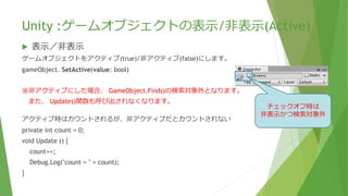Unity :ゲームオブジェクトの表示/非表示(Active)
 表示／非表示
ゲームオブジェクトをアクティブ(true)/非アクティブ(false)にします。
gameObject. SetActive(value: bool)
※非アクティブにした場合、 GameObject.Find()の検索対象外となります。
また、 Update()関数も呼び出されなくなります。
アクティブ時はカウントされるが、非アクティブだとカウントされない
private int count = 0;
void Update () {
count++;
Debug.Log("count = " + count);
}
チェックオフ時は
非表示かつ検索対象外
 