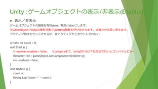 Unity :ゲームオブジェクトの表示/非表示(Enabled)
 表示／非表示
ゲームオブジェクトの描画を有効(true)/無効(false)にします。
※GameObject.Find()の検索対象でUpdate()関数も呼び出されます。点滅させる等に使えます。
アクティブ時はカウントされるが、非アクティブだとカウントされない
private int count = 0;
void Start () {
//renderer.enabled = false; //Unity4.xまで、Unity5からは下記方法でないとコンパイルエラー
Renderer ren = gameObject.GetComponent<Renderer>();
ren.enabled = false;
}
void Update () {
count++;
Debug.Log("count = " + count);
}
 