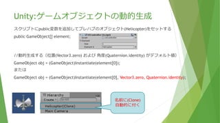 Unity:ゲームオブジェクトの動的生成
スクリプトにpublic変数を追加してプレハブのオブジェクト(Helicopter)をセットする
public GameObject[] element;
//動的生成する（位置(Vector3.zero) および 角度(Quaternion.identity) がデフォルト値）
GameObject obj = (GameObject)Instantiate(element[0]);
または
GameObject obj = (GameObject)Instantiate(element[0], Vector3.zero, Quaternion.identity);
obj.name = element[0].name;
※「(Clone)」という文字列を付加されたくない場合は生成されたインスタンスの名前をプレハブ名に
強制的に書換える。
名前に(Clone)
自動的に付く
 