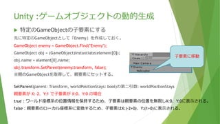 Unity :ゲームオブジェクトの動的生成
 特定のGameObjectの⼦要素にする
先に特定のGameObjectとして「Enemy」を作成しておく。
GameObject enemy = GameObject.Find("Enemy");
GameObject obj = (GameObject)Instantiate(element[0]);
obj.name = element[0].name;
obj.transform.SetParent(enemy.transform, false);
※親のGameObjectを取得して、親要素にセットする。
SetParent(parent: Transform, worldPositionStays: bool)の第二引数: worldPositionStays
親要素が X:-2、Y:1 で⼦要素が X:0、Y:0 の場合
true：ワールド座標系の位置情報を保持するため、⼦要素は親要素の位置を無視しX:0、Y:0に表示される。
false：親要素のローカル座標系に変換するため、⼦要素はX:(-2+0)、Y:(1+0)に表示される。
⼦要素に移動
 