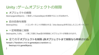 Unity :ゲームオブジェクトの削除
 オブジェクトの削除
Destroy(gameObject); //指定したGameObjectを削除することが出来ます。
 自分自身を削除
Destroy(this); //コンポーネントが削除される（this=Destroyを呼び出したコンポーネント）
 一定時間後に削除
Destroy(this, 5.0f); //第二引数にfloat型の秒数後にオブジェクトが削除されます。
 全ての⼦オブジェクトを削除 (孫オブジェクトまで削除なら再帰させる)
foreach ( Transform child in gameobject.transform ) {
Destroy(child.gameObject);
}
 
