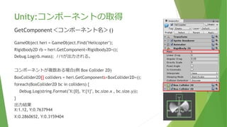 Unity:コンポーネントの取得
GetComponent＜コンポーネント名＞()
GameObject heri = GameObject.Find("Helicopter");
Rigidbody2D rb = heri.GetComponent<Rigidbody2D>();
Debug.Log(rb.mass); //1が出力される。
コンポーネントが複数ある場合(例 Box Collider 2D)
BoxCollider2D[] colliders = heri.GetComponents<BoxCollider2D>();
foreach(BoxCollider2D bc in colliders) {
Debug.Log(string.Format("X:{0}, Y:{1}", bc.size.x , bc.size.y));
}
出力結果
X:1.12, Y:0.7637944
X:0.2860652, Y:0.3159404
 
