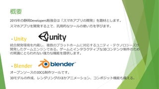 概要
2015年の静岡Developers勉強会は「スマホアプリの開発」を題材とします。
スマホアプリを開発する上で、汎用的なツールの使い方を学びます。
・Unity
統合開発環境を内蔵し、複数のプラットホームに対応するユニティ・テクノロジーズが
開発したゲームエンジンである。ゲームとインタラクティブな3Dコンテンツ制作のため
の常識にとらわれない強力な機能を提供します。
・Blender
オープンソースの3DCG制作ツールです。
3Dモデルの作成、レンダリングのほかアニメーション、コンポジット機能も備える。
 