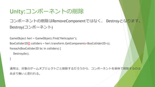 Unity:コンポーネントの削除
コンポーネントの削除はRemoveComponentではなく、 Destroyとなります。
Destroy(コンポーネント)
GameObject heri = GameObject.Find("Helicopter");
BoxCollider2D[] colliders = heri.transform.GetComponents<BoxCollider2D>();
foreach(BoxCollider2D bc in colliders) {
Destroy(bc);
}
通常は、対象のゲームオブジェクトごと削除するだろうから、コンポーネントを単体で削除するのは
あまり無いと思われる。
 