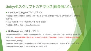 Unity:他スクリプトのアクセス(値参照/メソッド呼出)
 FindObjectOfType＜スクリプト＞
FindObjectOfType関数は、対象コンポーネントが1つしか使用されないことが確定している場合に
使用する。
// スコアコンポーネントを取得してポイントを追加
FindObjectOfType<Score>().AddPoint(point);
 GetComponent＜スクリプト＞
GetComponent関数は、特定のGameObject上のコンポーネント(スクリプト)にアクセスする場合に
使用する。 ※Find系関数は遅いため、Startメソッド内で予め変数にセットして使用するのが良い
static Enemy _enemy;
_enemy = GameObject.Find("Helicopter").GetComponent<Enemy>(); //Startメソッド内に記述
_enemy.AddPoint(point); //Updateメソッド内に記述
 