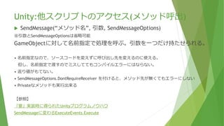 Unity:他スクリプトのアクセス(メソッド呼出)
 SendMessage(“メソッド名”, 引数, SendMessageOptions)
※引数とSendMessageOptionsは省略可能
GameObjectに対して名前指定で処理を呼ぶ。引数を一つだけ持たせられる。
• 名前指定なので、ソースコードを変えずに呼び出し先を変えるのに使える。
但し、名前指定で渡すのでミスしててもコンパイルエラーにはならない。
• 返り値がもてない。
• SendMessageOptions.DontRequireReceiver を付けると、メソッド先が無くてもエラーにしない
• Privateなメソッドも実行出来る
【参照】
「宴」実装時に得られたUnityプログラムノウハウ
SendMessageに変わるExecuteEvents.Execute
 