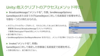Unity:他スクリプトのアクセス(メソッド呼出)
 BroadcastMessage(“メソッド名”, 引数, SendMessageOptions)
GameObjectまたは全ての⼦GameObjectに対して名前指定で処理を呼ぶ。
引数を一つだけ持たせられる。
• オブジェクトのグループを作って、それらに対してまとめて実行させれる。
親要素のEnemyのBroadcastMessageでメソッドを呼ぶと
⼦要素のHelicopterやTankの同じメソッドが呼ばれる。
• 返り値がもてない。
• SendMessageOptions.DontRequireReceiver を付けると、メソッド先が無くてもエラーにしない
 Invoke(“メソッド名”, 秒数)
GameObjectに対して指定した秒数後に名前指定で処理を呼ぶ。
• 引数を渡せない、返り値がもてない。
 