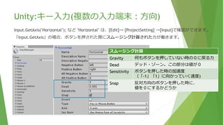 Unity:キー入力(複数の入力端末：方向)
Input.GetAxis("Horizontal"); など "Horizontal" は、[Edit]→ [ProjectSetting] →[Input]で確認ができます。
「Input.GetAxis」の場合、ボタンを押された際にスムージング計算された力が働きます。
スムージング計算
Gravity 何もボタンを押していない時の０に戻る力
Dead デッド・ゾーン。この部分は値が０
Sensitivity ボタンを押した時の加速度
（「-1」「1」に向かっていく速度)
Snap 反対方向のボタンを押した時に、
値を０にするかどうか
 