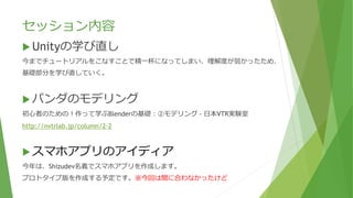 セッション内容
 Unityの学び直し
今までチュートリアルをこなすことで精一杯になってしまい、理解度が弱かったため、
基礎部分を学び直していく。
 パンダのモデリング
初心者のための！作って学ぶBlenderの基礎：②モデリング - 日本VTR実験室
http://nvtrlab.jp/column/2-2
 スマホアプリのアイディア
今年は、Shizudev名義でスマホアプリを作成します。
プロトタイプ版を作成する予定です。※今回は間に合わなかったけど
 
