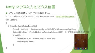 Unity:マウス入力とマウス位置
 マウス位置のオブジェクトを取得する。
オブジェクトにはコライダーを付けておく必要がある。参照：Physics2D.OverlapPoint
void Update()
{
if (Input.GetMouseButtonDown(0)) {
Vector3 tapPoint = Camera.main.ScreenToWorldPoint(Input.mousePosition);
Collider2D collider = Physics2D.OverlapPoint(tapPoint); //コライダーが空間上の点を含むか判定
if (collider) {
GameObject obj = collider.transform.gameObject;
Debug.Log(obj.name);
}
}
 