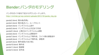 Blender:パンダのモデリング
パンダのガイド絵を下記からダウンロードします。
http://nvtrlab.jp/wp-content/uploads/2013/10/panda_img.zip
パンダモデリング資料
https://github.com/yaju/ShizuDev_UnityAndBlender/tree/master/Session7
panda2.blend 囲み後(四角)
panda3.blend 囲み後(丸く)
panda4.blend パンダフォルム肩まで作成
panda5.blend パンダフォルム肩まで作成(上側選択)
panda6.blend パンダフォルム頭まで作成
panda7.blend 上側のみパンダフォルム調整
panda8.blend パンダフォルム下側作成
panda9.blend ポリゴン表示を滑らか
panda10.blend 股追加
panda11.blend 股完成
panda12.blend 腕作成準備(穴あけ前)
panda13.blend 腕作成
panda14.blend 腕作成(肘まで)
panda15.blend 腕完成
panda16.blend 足作成前
panda17.blend 足作成
panda18.blend 足完成
panda19.blend パンダフォルム調整
panda20.blend 耳作成準備(穴あけ前)
panda21.blend 耳作成
panda22.blend 耳完成
panda23.blend 細分化
panda24.blend 尻尾作成準備(穴あけ前)
panda25.blend 尻尾作成
panda26.blend パンダ完成
 