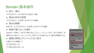 Blender:基本操作
 拡大・縮小
マウスのホイールで3Dモデルの拡大・縮小
 視点の向きの変更
マウスのホイールを押しながらマウス移動
 視点の移動
SHIFTキーとマウスのホイールを押しながらマウス移動
 前後不覚になった場合
Homeキーを押す、または下側にある「ビュー」メニューから「全てを表示」を
選択すると3Dビューウィンドウに丁度すべてが収まるように視点が移動される。
 履歴の参照とアンドゥで元に戻す
左側パネルの履歴にて
元に戻す(Ctrl + Z)
やり直す(Shift Ctrl + Z)
 