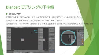 Blender:モデリングの下準備
 画面の分割
3分割にします。3DViewの右上または左下にある三角っぽいタブにカーソルを近づけると、
カーソルが＋に変わります。そのままドラッグすれば分割できます。
 