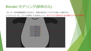 Blender:モデリング(胴体の元)
右向き画面にて、「A」キーでオブジェクトを全選択して、おなかの前まで動かします。
動かすには「G」キーで任意の場所までマウスを動かし、左クリックで確定です。
ちなみに「G」キーを押した後に「Y」キーを押すと方向が固定されます。
 