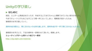 Unityの学び直し
 はじめに
前回、ミニゲーム発表会を行ったが、作成する上でまだちゃんと理解できていない部分があった。
今までチュートリアルをこなすことで精一杯になってしまい、理解度が弱かったため、
基礎部分を学び直していく。
資料作成の都合上、間に合わないのは持ち越します。資料作成が手一杯で間に合わないんだもん。
基礎部分を学ぶ上で、下記の資料を一部使わせて頂いた。感謝します。
シューティングゲーム用ドット絵フリー素材
http://stg.iaigiri.com/material/
 