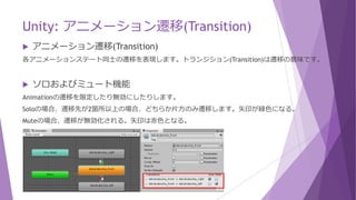 Unity: アニメーション遷移(Transition)
 アニメーション遷移(Transition)
各アニメーションステート同士の遷移を表現します。トランジション(Transition)は遷移の意味です。
 ソロおよびミュート機能
Animationの遷移を限定したり無効にしたりします。
Soloの場合、遷移先が2箇所以上の場合、どちらか片方のみ遷移します。矢印が緑色になる。
Muteの場合、遷移が無効化される。矢印は赤色となる。
 