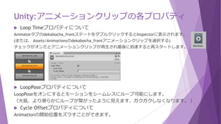 Unity:アニメーションクリップの各プロパティ
 Loop Timeプロパティについて
Animatorタブのdekabocha_frontステートをダブルクリックするとInspectorに表示されます。
(または、 Assets/Animationsのdekabocha_frontアニメーションクリップを選択する)
チェックがオンだとアニメーションクリップが再生され最後に到達すると再スタートします。
 LoopPoseプロパティについて
LoopPoseをオンにするとモーションをシームレスにループ可能にします。
（大抵、より滑らかにループが繋がったように見えます、ガクガクしなくなります。 ）
 Cycle Offsetプロパティについて
Animationの開始位置をズラすことができます。
 