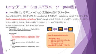 Unity:アニメーションパラメーター(Bool型)
 キー操作によるアニメーション変更(bool型パラメーター)
Assets/Scriptsにて、C#スクリプトの「decabocha」を作成して、 dekabocha_frontにアタッチします。
GetComponent<Animator>().SetBool(“Right”, false); としてアニメーションパターンをセットします。
左キーを押すと左向き、右キーを押すと右向きになり、必ず正面が間に挟む。
左向き→正面→右向き、右向き→正面→左向き
void FixedUpdate() {
Rigidbody2D rigidbody = GetComponent<Rigidbody2D>();
float h = Input.GetAxisRaw("Horizontal");
switch((int)h) {
case 0:
GetComponent<Animator>().SetBool("Right", false);
GetComponent<Animator>().SetBool("Left", false);
break;
case -1:
GetComponent<Animator>().SetBool("Left", true);
break;
case 1:
GetComponent<Animator>().SetBool("Right", true);
break;
}
}
Input.GetAxisRaw("Horizontal")
"Horizontal"の場合、
0：左右どちらも入力されていない
-1：左が入力されている
1：右が入力されている
(float型の値として)返ってきます。
 