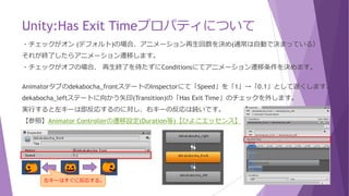 Unity:Has Exit Timeプロパティについて
・チェックがオン (デフォルト)の場合、アニメーション再生回数を決め(通常は自動で決まっている）
それが終了したらアニメーション遷移します。
・チェックがオフの場合、 再生終了を待たずにConditionsにてアニメーション遷移条件を決めます。
Animatorタブのdekabocha_frontステートのInspectorにて「Speed」を「1」→「0.1」として遅くします。
dekabocha_leftステートに向かう矢印(Transition)の「Has Exit Time」のチェックを外します。
実行すると左キーは即反応するのに対し、右キーの反応は鈍いです。
【参照】Animator Controllerの遷移設定(Duration等)【ひよこエッセンス】
左キーはすぐに反応する。
 