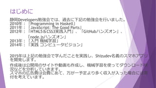 はじめに
静岡Developers勉強会では、過去に下記の勉強会を行いました。
2010年：「Programming in Haskell」
2011年：「JavaScript: The Good Parts」
2012年：「HTML5＆CSS3実践入門」、「GitHubハンズオン」、
「node.jsハンズオン」
2013年：「入門 機械学習」
2014年：「実践 コンピュータビジョン」
2015年は上記の勉強会で学んだことを実践し、Shizudev名義のスマホアプリ
を開発します。
作成後は公開用のサイトや動画も作成し、機械学習を使ってダウンロード状
況などを分析していきます。
スマホの広告費は会費にあて、万が一予定より多く収入が入った場合には寄
付を考えています。
 