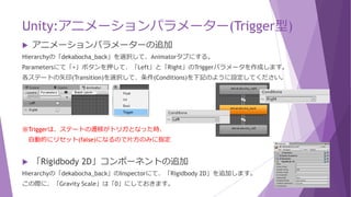 Unity:アニメーションパラメーター(Trigger型)
 アニメーションパラメーターの追加
Hierarchyの「dekabocha_back」を選択して、Animatorタブにする。
Parametersにて「+」ボタンを押して、「Left」と「Right」のTriggerパラメータを作成します。
各ステートの矢印(Transition)を選択して、条件(Conditions)を下記のように設定してください。
※Triggerは、ステートの遷移がトリガとなった時、
自動的にリセット(false)になるので片方のみに指定
 「Rigidbody 2D」コンポーネントの追加
Hierarchyの「dekabocha_back」のInspectorにて、「Rigidbody 2D」を追加します。
この際に、「Gravity Scale」は「0」にしておきます。
 