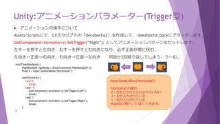 Unity:アニメーションパラメーター(Trigger型)
 アニメーションの操作について
Assets/Scriptsにて、C#スクリプトの「decabocha2」を作成して、 dekabocha_backにアタッチします。
GetComponent<Animator>().SetTrigger(“Right”); としてアニメーションパターンをセットします。
左キーを押すと左向き、右キーを押すと右向きになり、必ず正面が間に挟む。
左向き→背面→右向き、右向き→背面→左向き 何故か2回繰り返してしまう、うーむ。
void FixedUpdate() {
Rigidbody2D rigidbody = GetComponent<Rigidbody2D>();
float h = Input.GetAxisRaw("Horizontal");
switch((int)h) {
case 0:
break;
case -1:
GetComponent<Animator>().SetTrigger("Left");
break;
case 1:
GetComponent<Animator>().SetTrigger("Right");
break;
}
}
Input.GetAxisRaw("Horizontal")
"Horizontal"の場合、
0：左右どちらも入力されていない
-1：左が入力されている
1：右が入力されている
(float型の値として)返ってきます。
 
