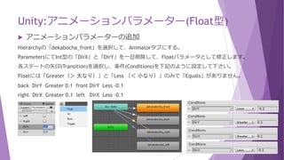 Unity:アニメーションパラメーター(Int型)
 アニメーションの操作について
Animatorタブのdekabocha_frontステートのInspectorにて「Speed」を「0.1」→「1」に戻してください。
GetComponent<Animator>().SetInteger("DirX", (int)h); としてアニメーションパターンをセットします。
Assets/Scriptsにて、C#スクリプトの「decabocha」を修正します。
「Any State」にしている為、正面を挟まずに左向き→右向きに切り替わります。
void FixedUpdate() {
Rigidbody2D rigidbody = GetComponent<Rigidbody2D>();
float h = Input.GetAxisRaw("Horizontal");
float v = Input.GetAxisRaw("Vertical");
GetComponent<Animator>().SetInteger("DirX", (int)h);
GetComponent<Animator>().SetInteger("DirY", (int)v);
}
Input.GetAxisRaw("Vertical")
"Vertical"の場合、
0：上下どちらも入力されていない
-1：上が入力されている
1：下が入力されている
(float型の値として)返ってきます。
 