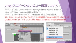 Unity:アニメーションパラメーター(Float型)
 アニメーションの操作について
GetComponent<Animator>().SetFloat("DirX", h); としてアニメーションパターンをセットします。
Assets/Scriptsにて、C#スクリプトの「decabocha」を修正します。
「Any State」にしている為、正面を挟まずに左向き→右向きに切り替わります。
void FixedUpdate() {
Rigidbody2D rigidbody = GetComponent<Rigidbody2D>();
float h = Input.GetAxis("Horizontal");
float v = Input.GetAxis("Vertical");
GetComponent<Animator>().SetFloat("DirX", h);
GetComponent<Animator>().SetFloat("DirY", v);
}
【Input.GetAxis】
対応するキーを押してもすぐ
には「-1」や「1」にはなら
ず、少しずつのその値に近づ
くようになっています。
 
