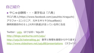 自己紹介
 やじゅ＠静岡・・・漢字名は「八寿」
平口八寿人(https://www.facebook.com/yasuhito.hiraguchi)
アラフォーエンジニア、元ＭＳＭＶＰ(VisualBasic)
静岡県島田市のＳＬ(大井川鉄道)が走っている所に在住
Twitter：yaju はてなID：Yaju3D
http://blogs.wankuma.com/yaju/
http://yaju3d.hatenablog.jp/ 数学と物理を基礎からやり直す)
http://www.slideshare.net/yaju88/presentations （スライド）
 