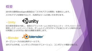 概要
2015年の静岡Developers勉強会は「スマホアプリの開発」を題材とします。
スマホアプリを開発する上で、汎用的なツールの使い方を学びます。
・Unity
統合開発環境を内蔵し、複数のプラットホームに対応するユニティ・テクノロジーズが
開発したゲームエンジンである。ゲームとインタラクティブな3Dコンテンツ制作のため
の常識にとらわれない強力な機能を提供します。
・Blender
オープンソースの3DCG制作ツールです。
3Dモデルの作成、レンダリングのほかアニメーション、コンポジット機能も備える。
 
